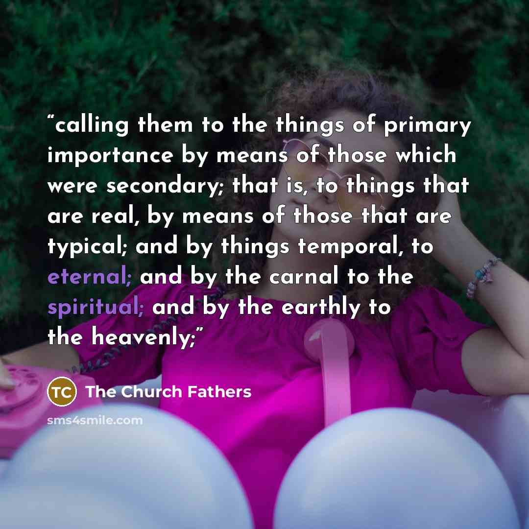 “calling them to the things of primary importance by means of those which were secondary; that is, to things that are real, by means of those that are typical; and by things temporal, to eternal; and by the carnal to the spiritual; and by the earthly to the heavenly;” quote by The Church Fathers
