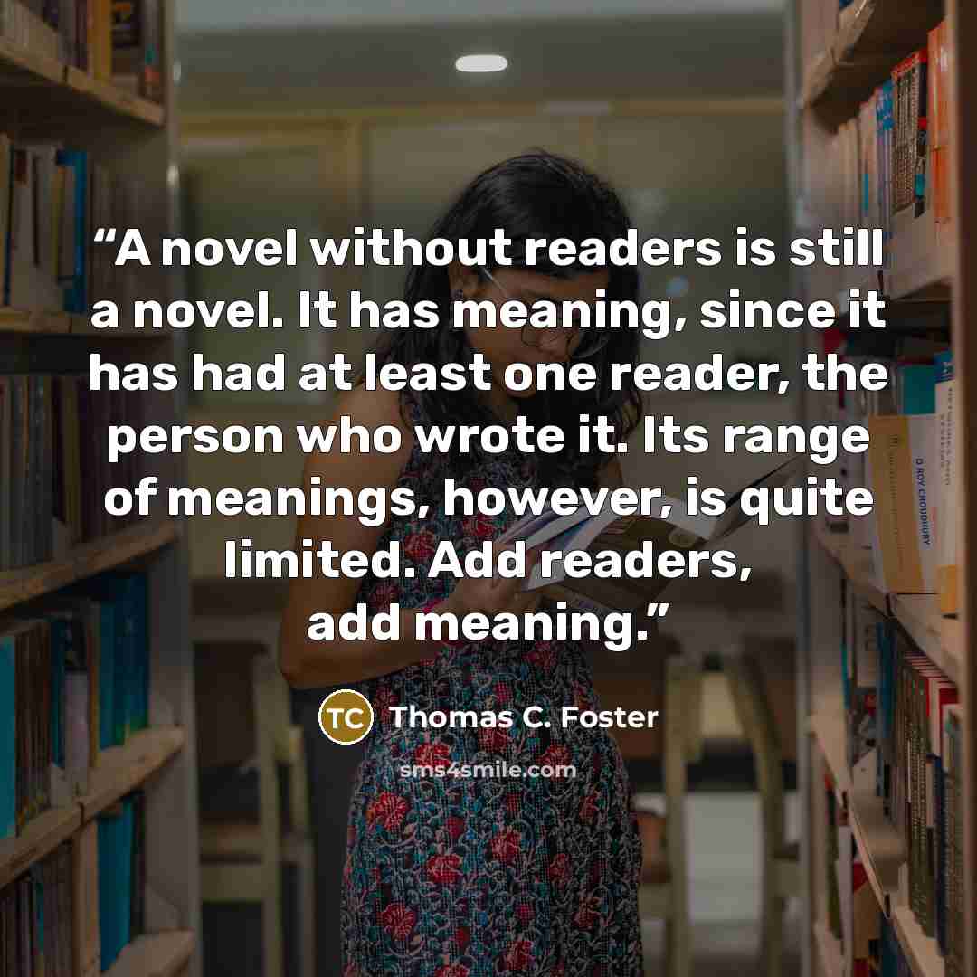 “A novel without readers is still a novel. It has meaning, since it has had at least one reader, the person who wrote it. Its range of meanings, however, is quite limited. Add readers, add meaning.” quote by Thomas C. Foster