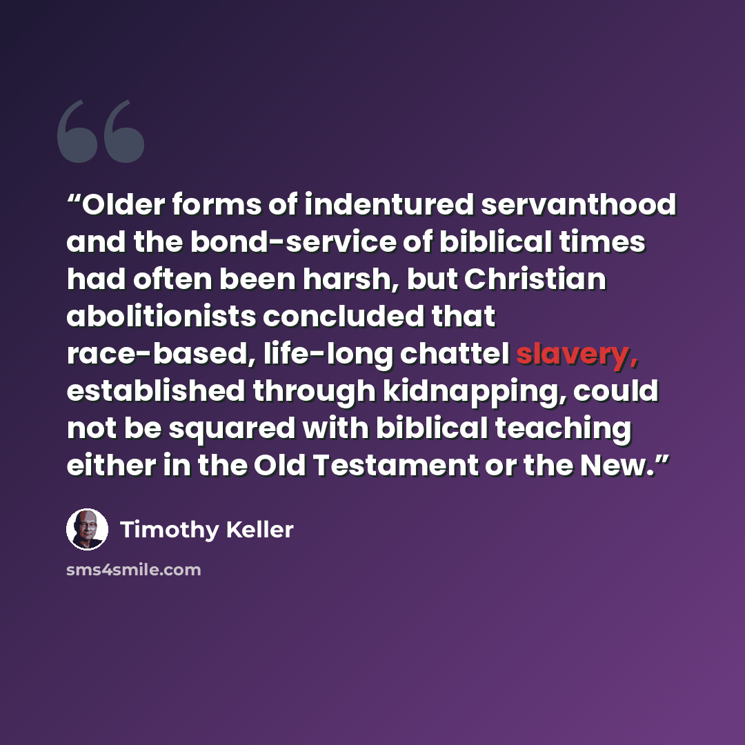 “Older forms of indentured servanthood and the bond-service of biblical times had often been harsh, but Christian abolitionists concluded that race-based, life-long chattel slavery, established through kidnapping, could not be squared with biblical teaching either in the Old Testament or the New.” quote by Timothy Keller