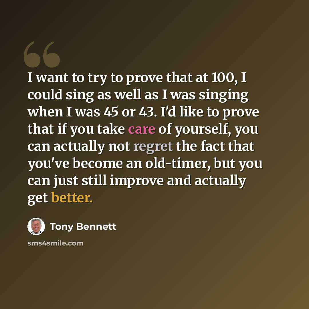 “I want to try to prove that at 100, I could sing as well as I was singing when I was 45 or 43. I'd like to prove that if you take care of yourself, you can actually not regret the fact that you've become an old-timer, but you can just still improve and actually get better.” quote by Tony Bennett