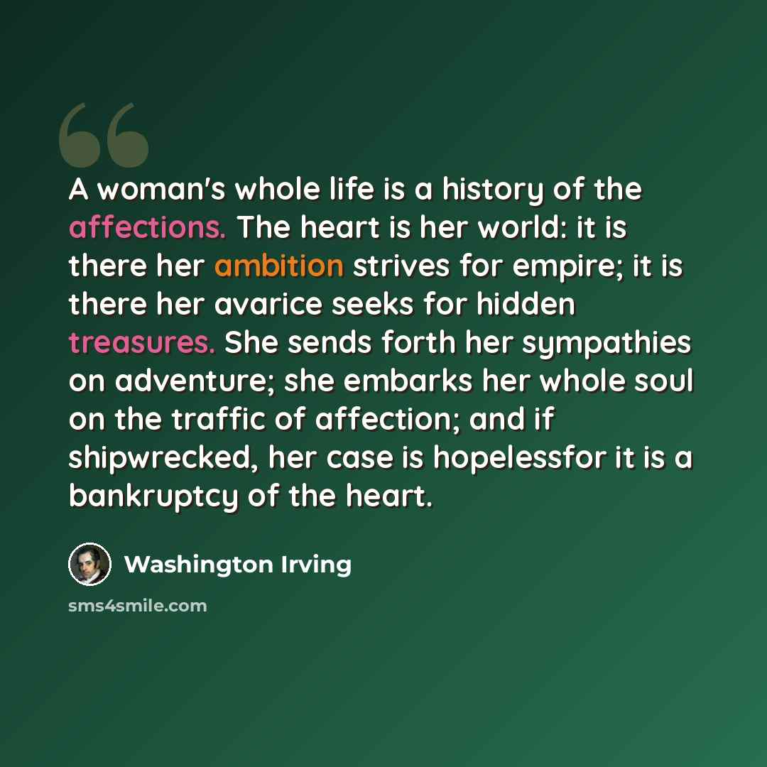“A woman's whole life is a history of the affections. The heart is her world: it is there her ambition strives for empire; it is there her avarice seeks for hidden treasures. She sends forth her sympathies on adventure; she embarks her whole soul on the traffic of affection; and if shipwrecked, her…” quote by Washington Irving