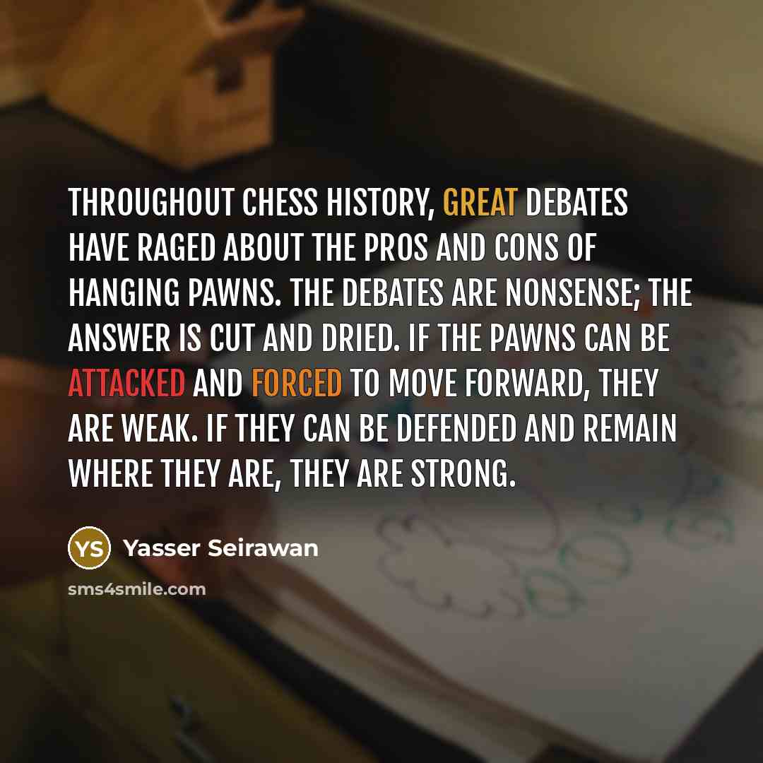 “Throughout chess history, great debates have raged about the pros and cons of hanging pawns. The debates are nonsense; the answer is cut and dried. If the pawns can be attacked and forced to move forward, they are weak. If they can be defended and remain where they are, they are strong.” quote by Yasser Seirawan