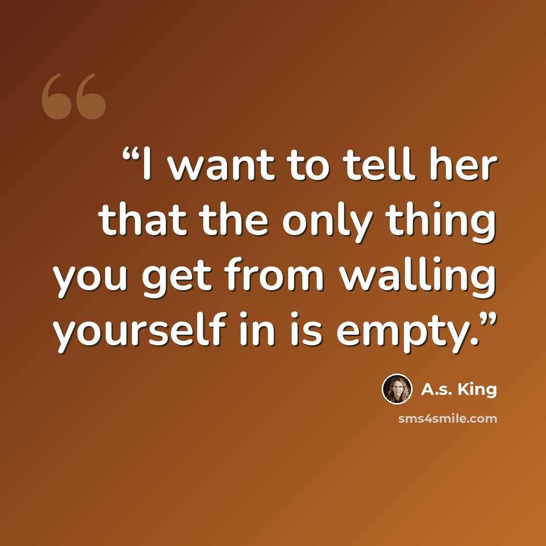 “I want to tell her that the only thing you get from walling yourself in is empty.” quote by A.S. King