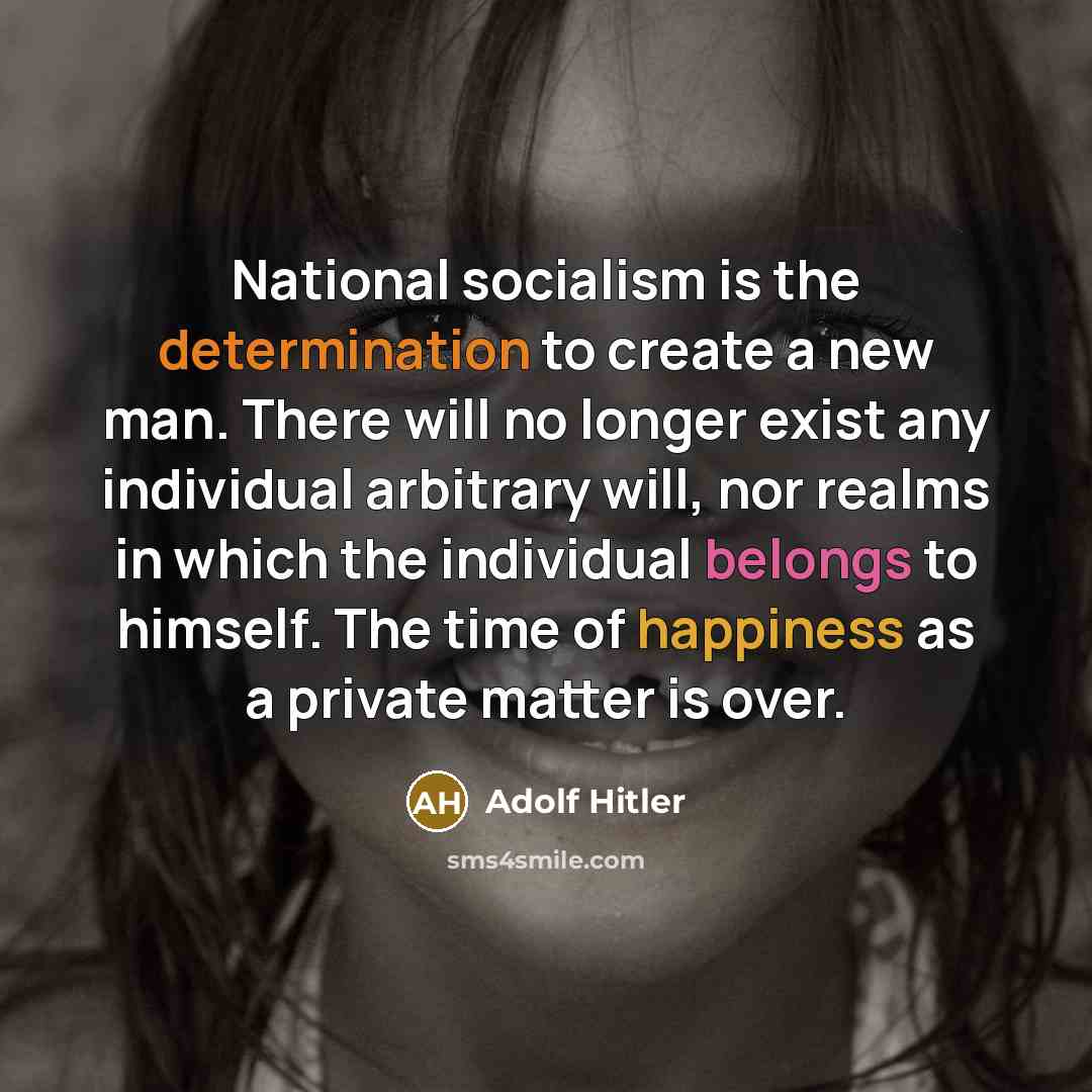 “National socialism is the determination to create a new man. There will no longer exist any individual arbitrary will, nor realms in which the individual belongs to himself. The time of happiness as a private matter is over.” quote by Adolf Hitler