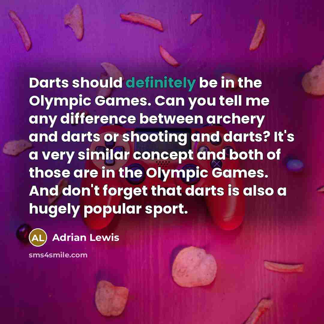 “Darts should definitely be in the Olympic Games. Can you tell me any difference between archery and darts or shooting and darts? It's a very similar concept and both of those are in the Olympic Games. And don't forget that darts is also a hugely popular sport.” quote by Adrian Lewis
