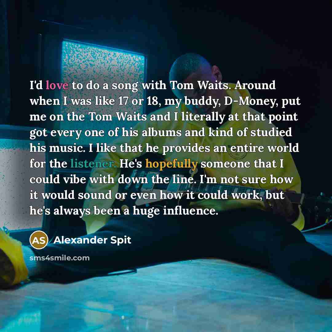 “I'd love to do a song with Tom Waits. Around when I was like 17 or 18, my buddy, D-Money, put me on the Tom Waits and I literally at that point got every one of his albums and kind of studied his music. I like that he provides an entire world for the listener. He's hopefully someone that I could…” quote by Alexander Spit