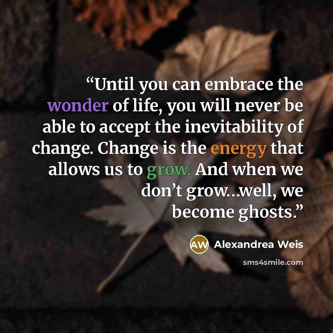 “Until you can embrace the wonder of life, you will never be able to accept the inevitability of change. Change is the energy that allows us to grow. And when we don’t grow…well, we become ghosts.” quote by Alexandrea Weis