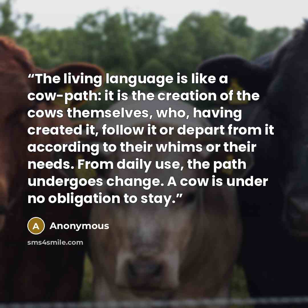 “The living language is like a cow-path: it is the creation of the cows themselves, who, having created it, follow it or depart from it according to their whims or their needs. From daily use, the path undergoes change. A cow is under no obligation to stay.” quote by Anonymous