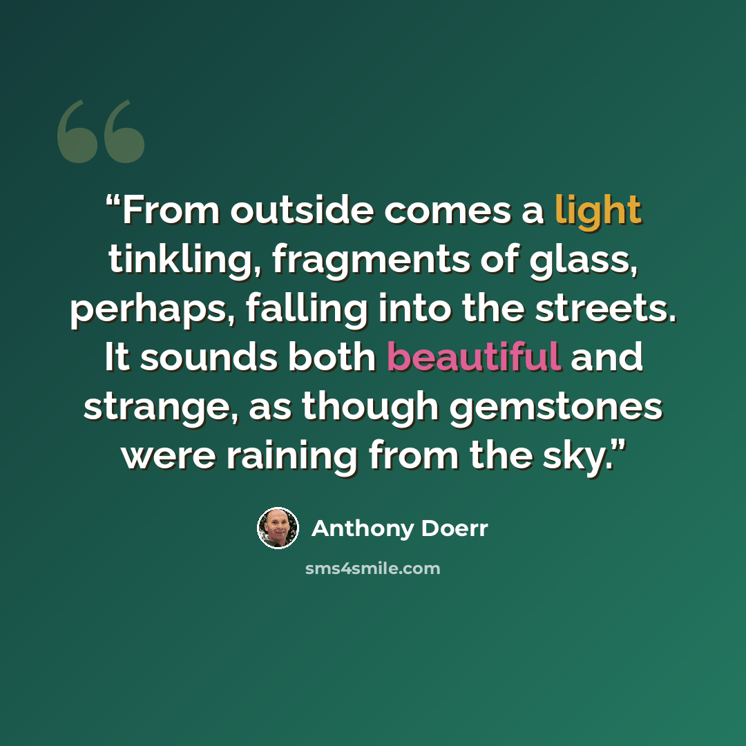 “From outside comes a light tinkling, fragments of glass, perhaps, falling into the streets. It sounds both beautiful and strange, as though gemstones were raining from the sky.” quote by Anthony Doerr