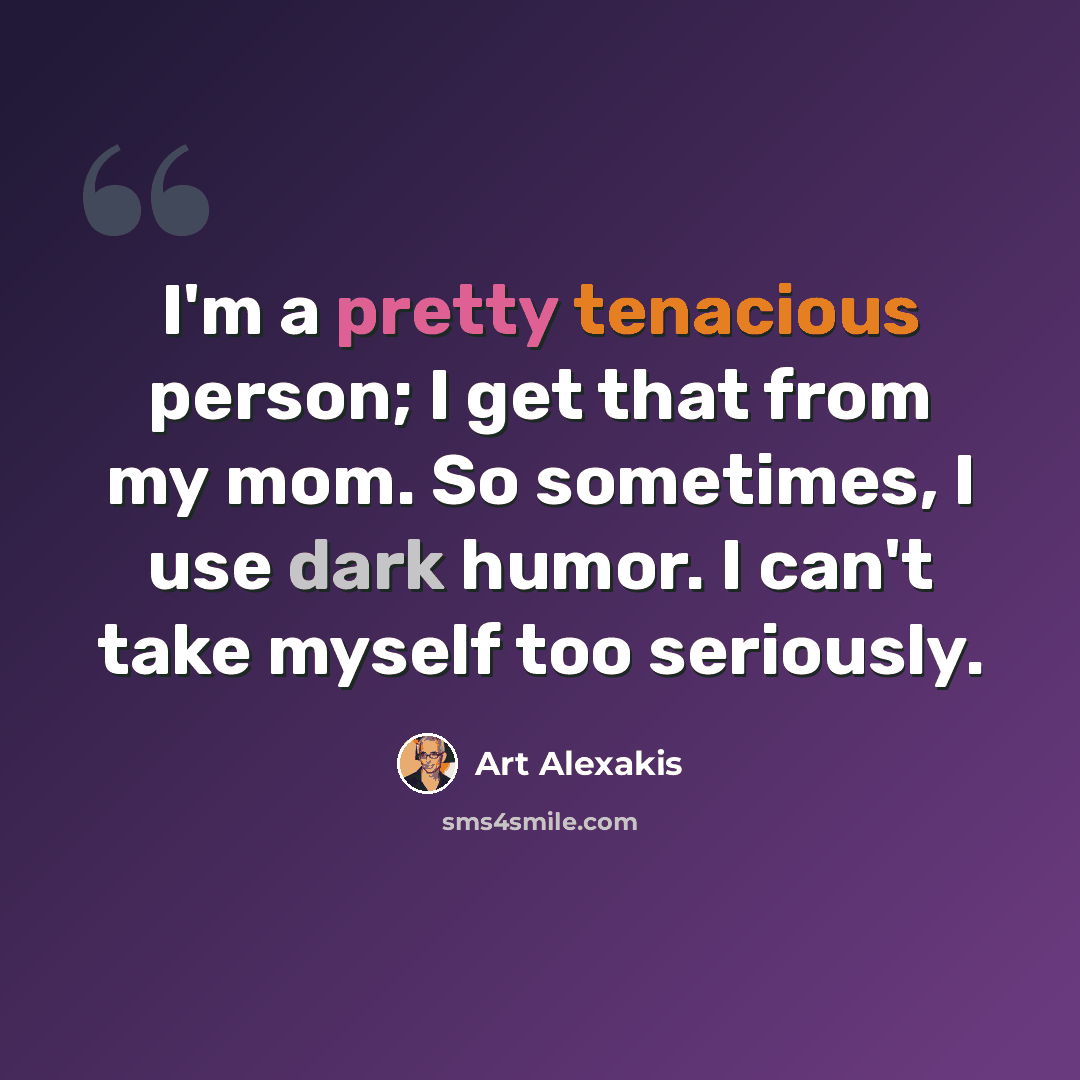 “I'm a pretty tenacious person; I get that from my mom. So sometimes, I use dark humor. I can't take myself too seriously.” quote by Art Alexakis