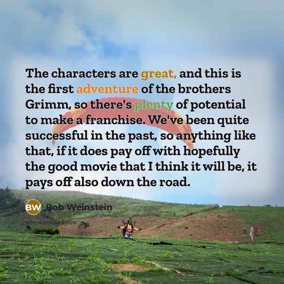 “The characters are great, and this is the first adventure of the brothers Grimm, so there's plenty of potential to make a franchise. We've been quite successful in the past, so anything like that, if it does pay off with hopefully the good movie that I think it will be, it pays off also down the…” quote by Bob Weinstein
