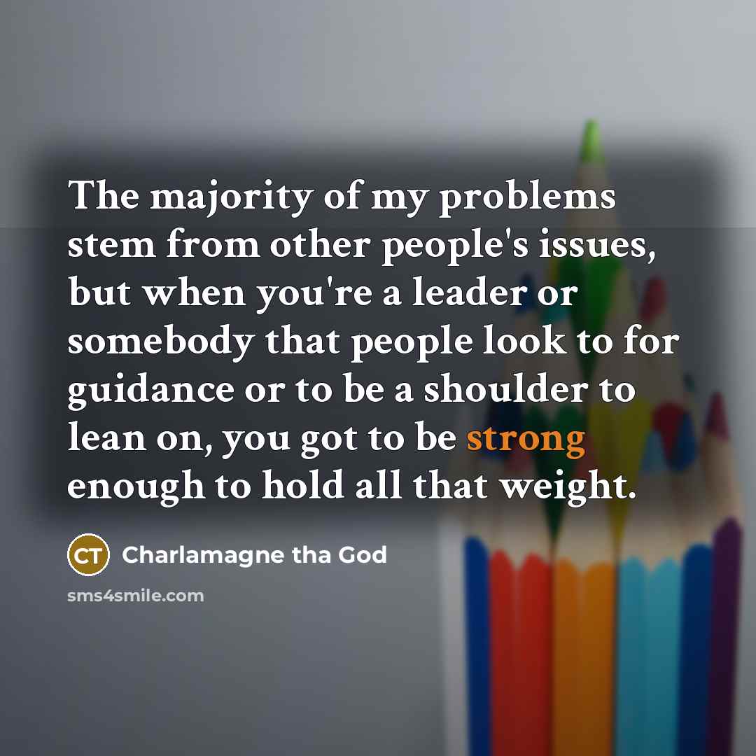 “The majority of my problems stem from other people's issues, but when you're a leader or somebody that people look to for guidance or to be a shoulder to lean on, you got to be strong enough to hold all that weight.” quote by Charlamagne tha God