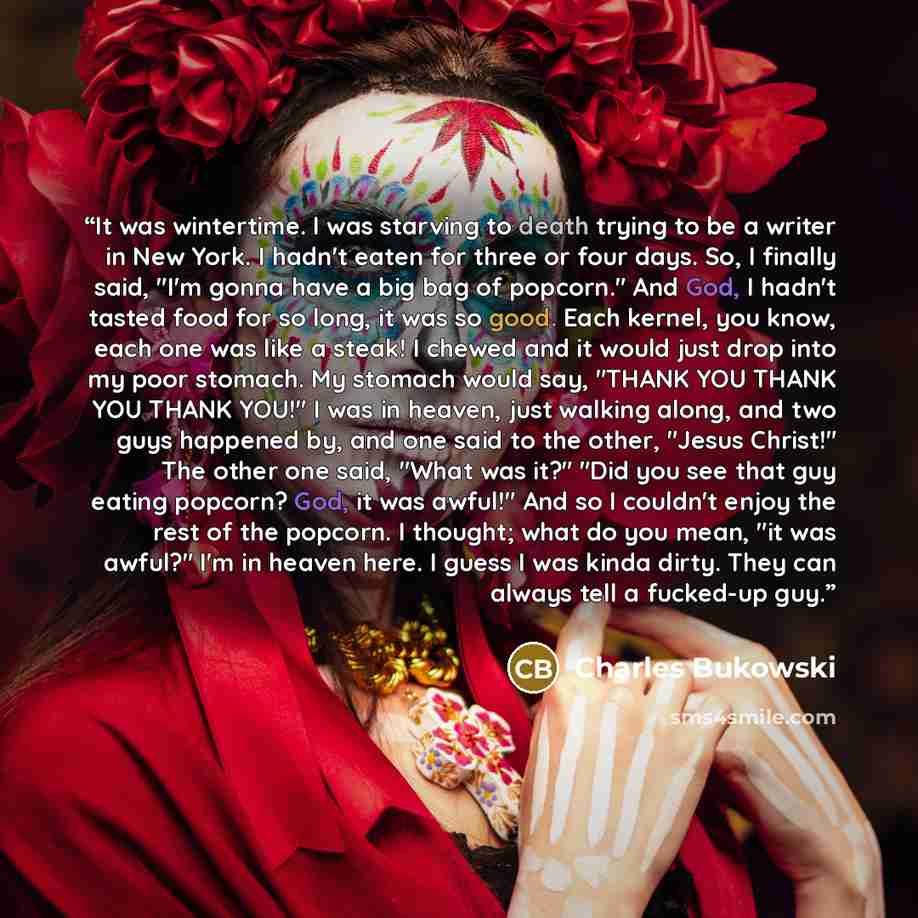 “It was wintertime. I was starving to death trying to be a writer in New York. I hadn't eaten for three or four days. So, I finally said, "I'm gonna have a big bag of popcorn." And God, I hadn't tasted food for so long, it was so good. Each kernel, you know, each one was like a steak! I chewed and…” quote by Charles Bukowski