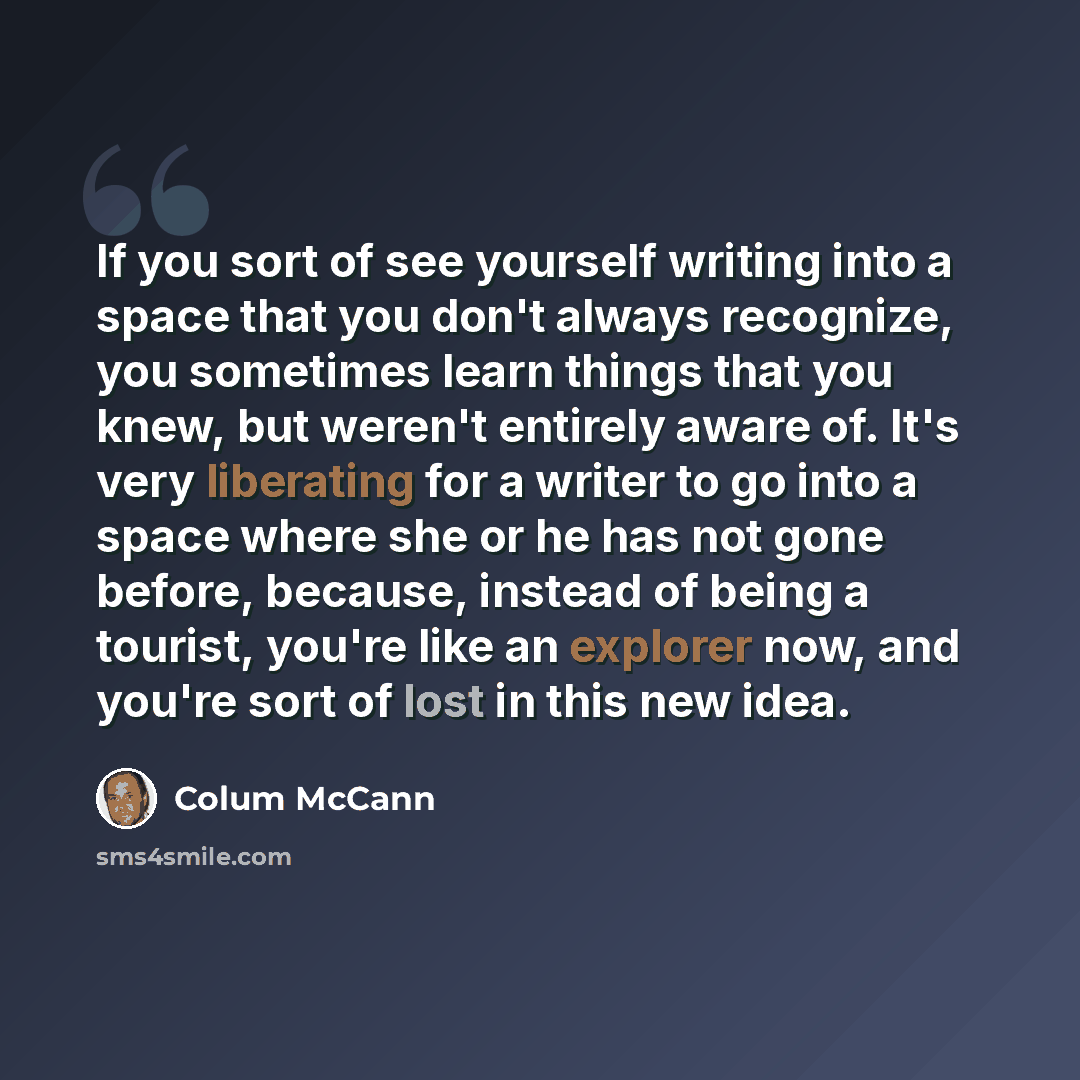 “If you sort of see yourself writing into a space that you don't always recognize, you sometimes learn things that you knew, but weren't entirely aware of. It's very liberating for a writer to go into a space where she or he has not gone before, because, instead of being a tourist, you're like an…” quote by Colum McCann