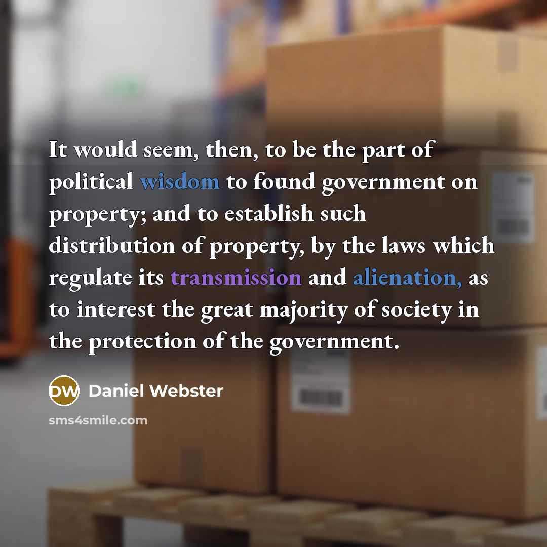 “It would seem, then, to be the part of political wisdom to found government on property; and to establish such distribution of property, by the laws which regulate its transmission and alienation, as to interest the great majority of society in the protection of the government.” quote by Daniel Webster