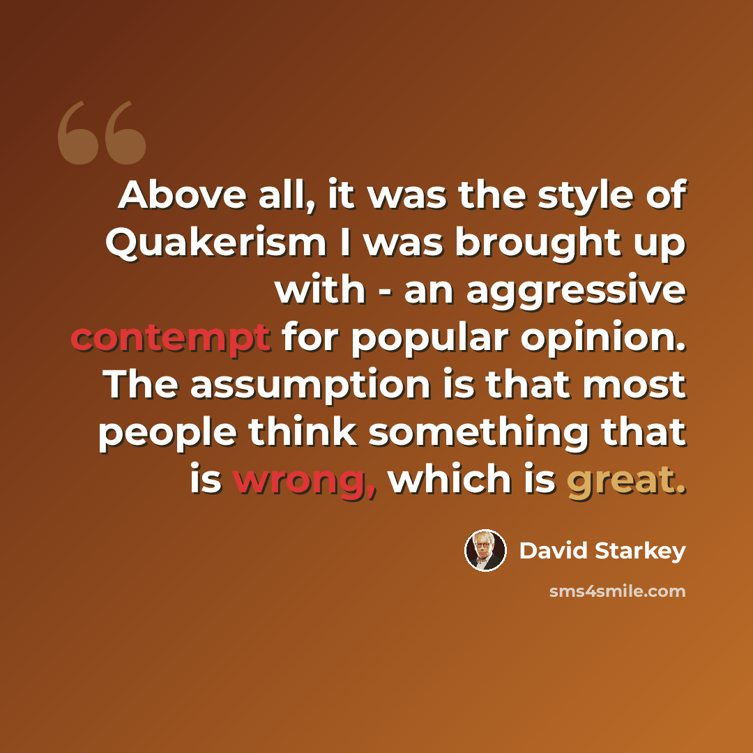 “Above all, it was the style of Quakerism I was brought up with - an aggressive contempt for popular opinion. The assumption is that most people think something that is wrong, which is great.” quote by David Starkey