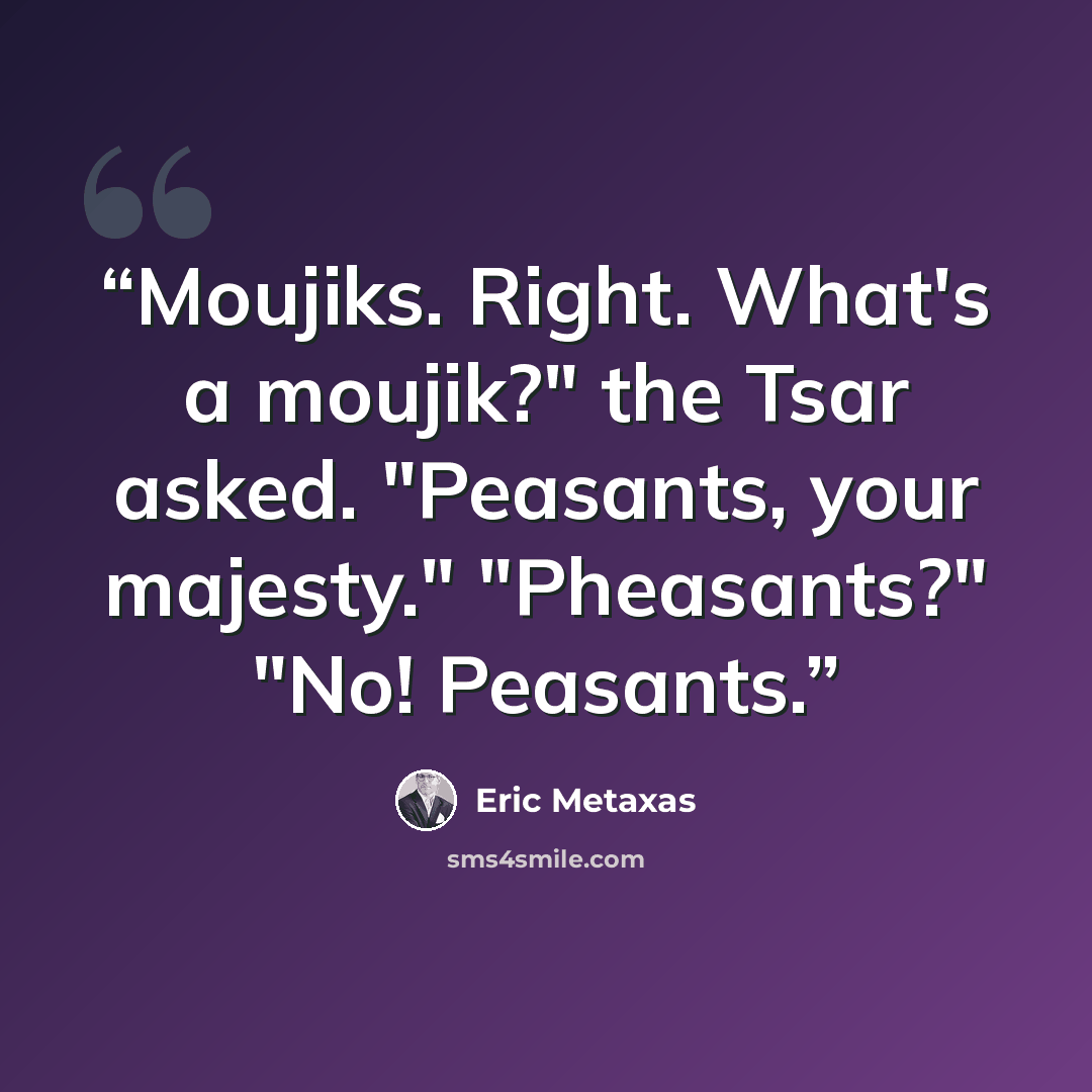 “Moujiks. Right. What's a moujik?" the Tsar asked. "Peasants, your majesty." "Pheasants?" "No! Peasants.” quote by Eric Metaxas