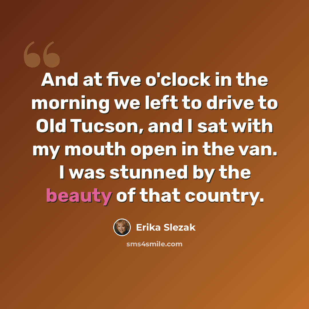 “And at five o'clock in the morning we left to drive to Old Tucson, and I sat with my mouth open in the van. I was stunned by the beauty of that country.” quote by Erika Slezak