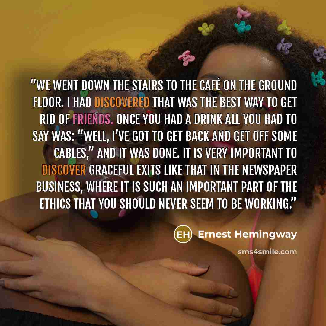 “We went down the stairs to the café on the ground floor. I had discovered that was the best way to get rid of friends. Once you had a drink all you had to say was: “Well, I’ve got to get back and get off some cables,” and it was done. It is very important to discover graceful exits like that in…” quote by Ernest Hemingway