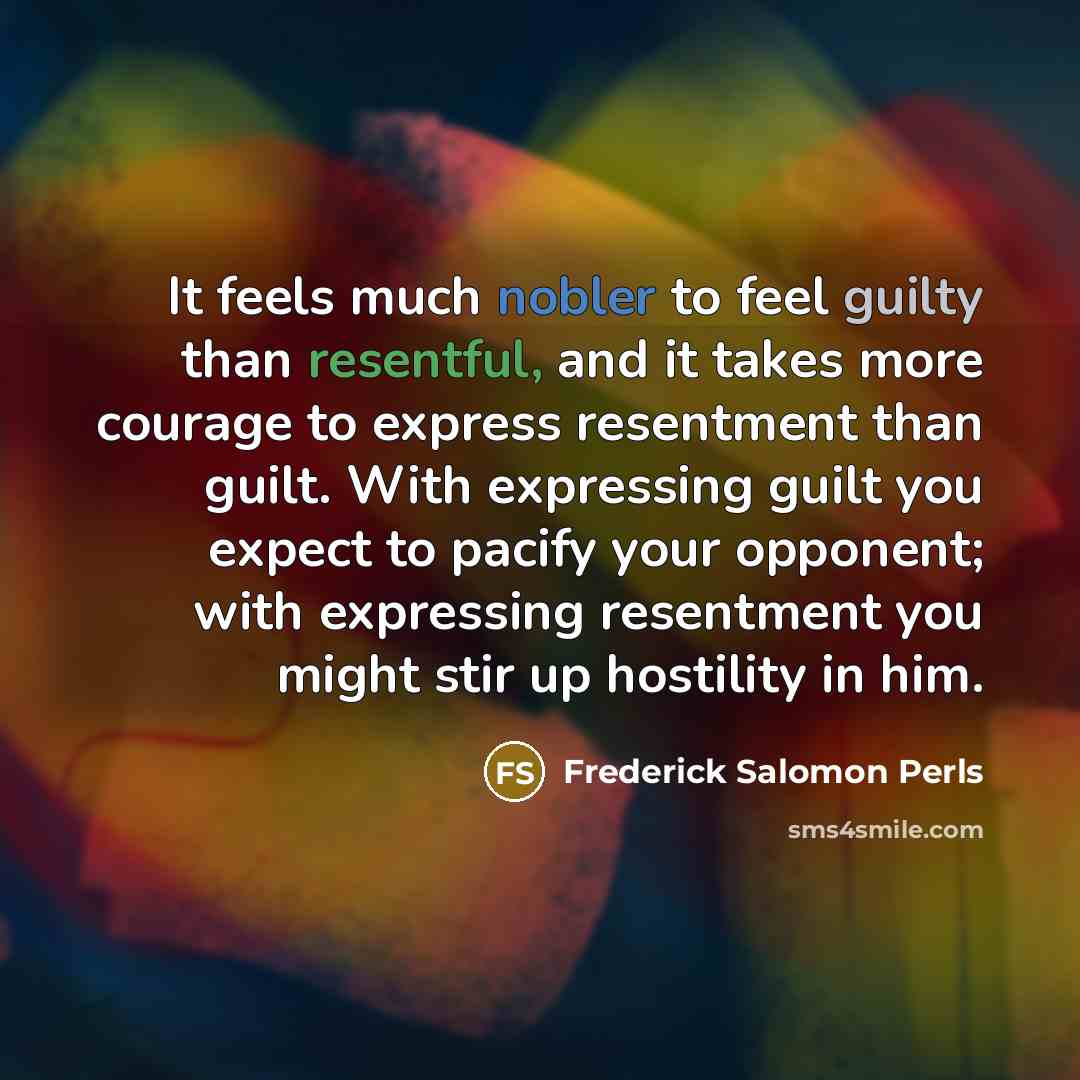 “It feels much nobler to feel guilty than resentful, and it takes more courage to express resentment than guilt. With expressing guilt you expect to pacify your opponent; with expressing resentment you might stir up hostility in him.” quote by Frederick Salomon Perls