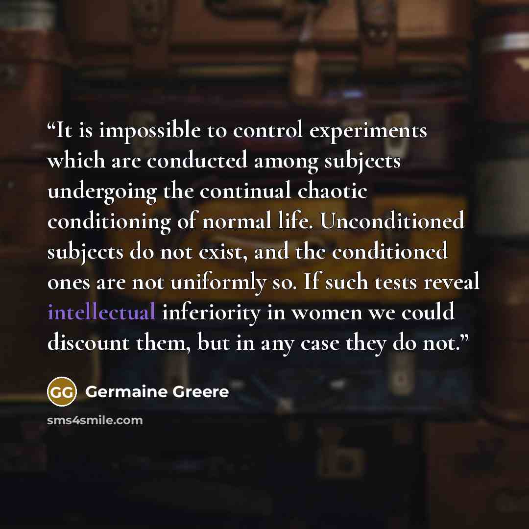 “It is impossible to control experiments which are conducted among subjects undergoing the continual chaotic conditioning of normal life. Unconditioned subjects do not exist, and the conditioned ones are not uniformly so. If such tests reveal intellectual inferiority in women we could discount…” quote by Germaine Greere