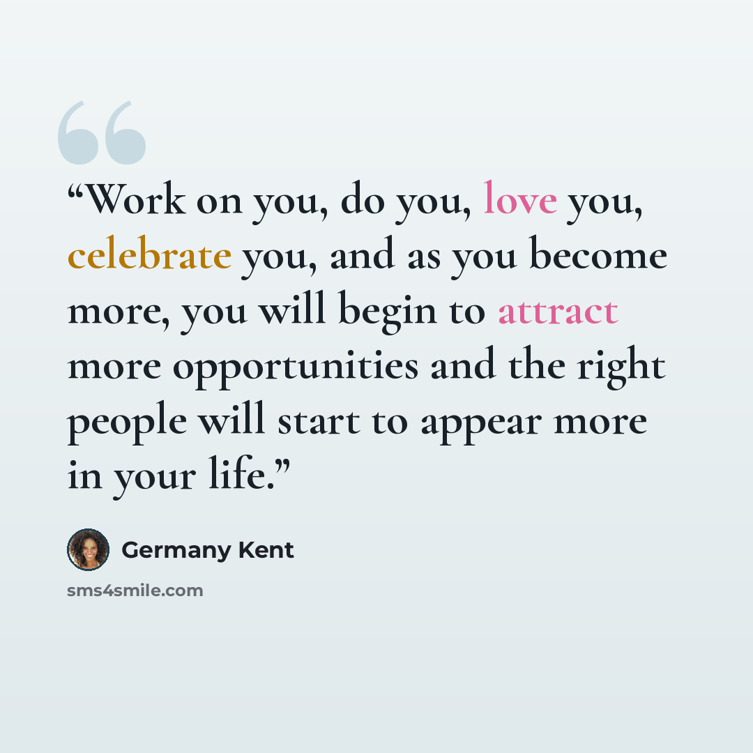 “Work on you, do you, love you, celebrate you, and as you become more, you will begin to attract more opportunities and the right people will start to appear more in your life.” quote by Germany Kent