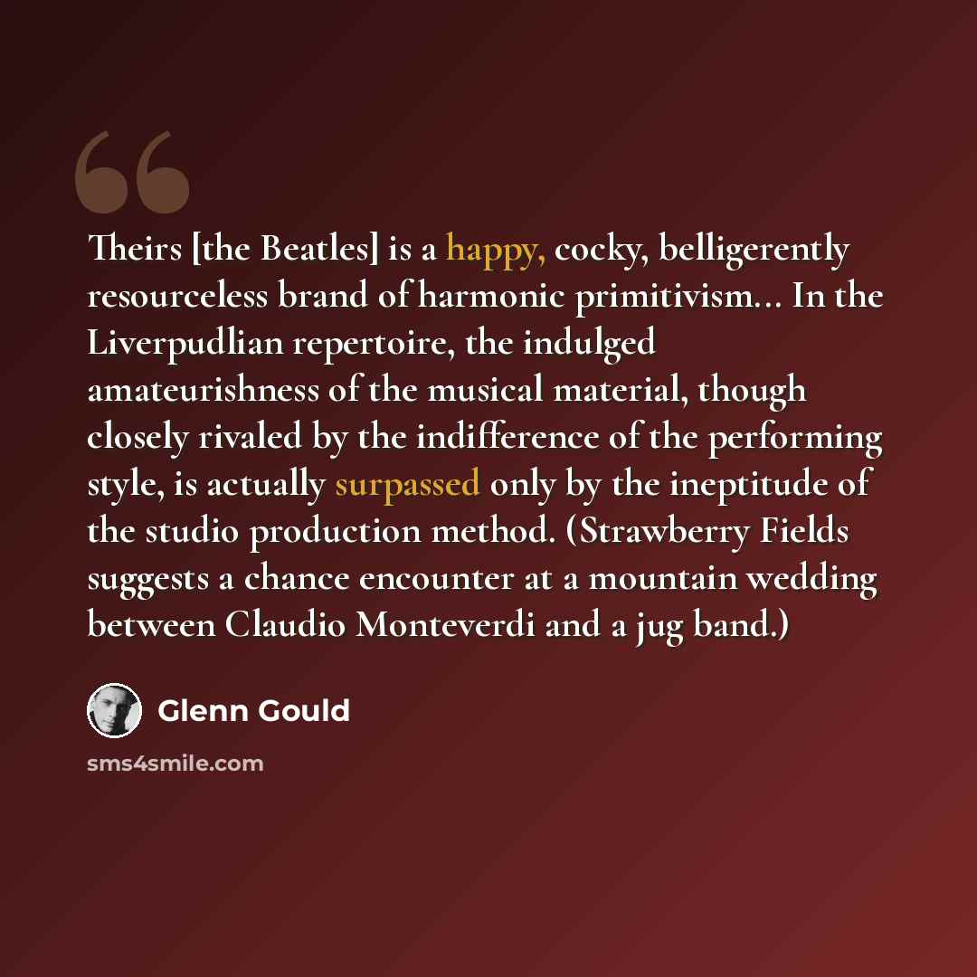 “Theirs [the Beatles] is a happy, cocky, belligerently resourceless brand of harmonic primitivism... In the Liverpudlian repertoire, the indulged amateurishness of the musical material, though closely rivaled by the indifference of the performing style, is actually surpassed only by the ineptitude…” quote by Glenn Gould