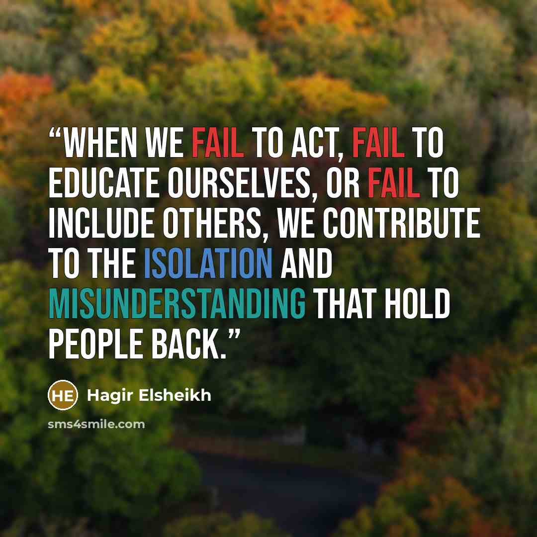 “When we fail to act, fail to educate ourselves, or fail to include others, we contribute to the isolation and misunderstanding that hold people back.” quote by Hagir Elsheikh