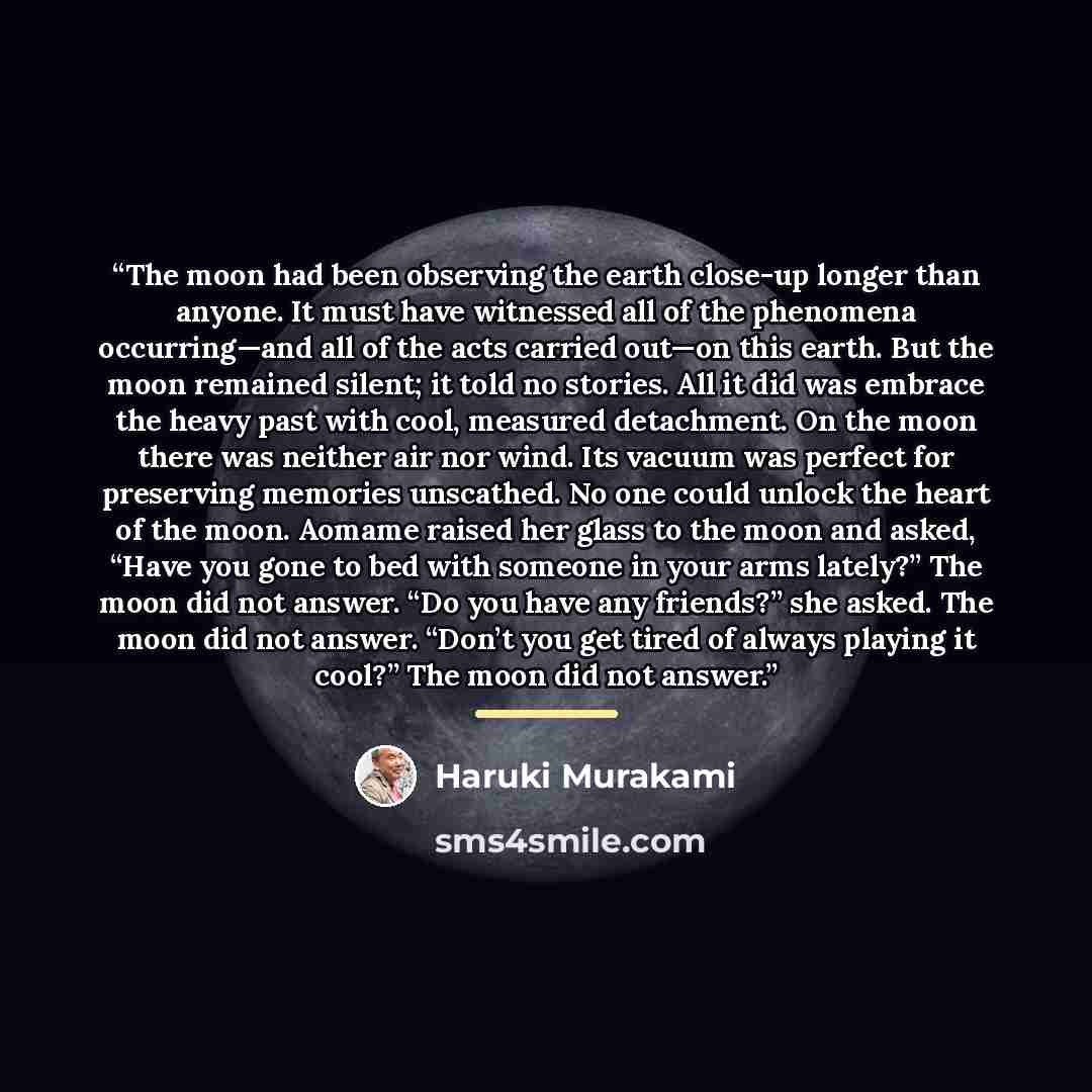 “The moon had been observing the earth close-up longer than anyone. It must have witnessed all of the phenomena occurring—and all of the acts carried out—on this earth. But the moon remained silent; it told no stories. All it did was embrace the heavy past with cool, measured detachment. On the…” quote by Haruki Murakami