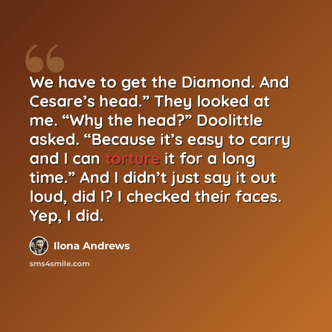 “We have to get the Diamond. And Cesare’s head.” They looked at me. “Why the head?” Doolittle asked. “Because it’s easy to carry and I can torture it for a long time.” And I didn’t just say it out loud, did I? I checked their faces. Yep, I did.” quote by Ilona Andrews