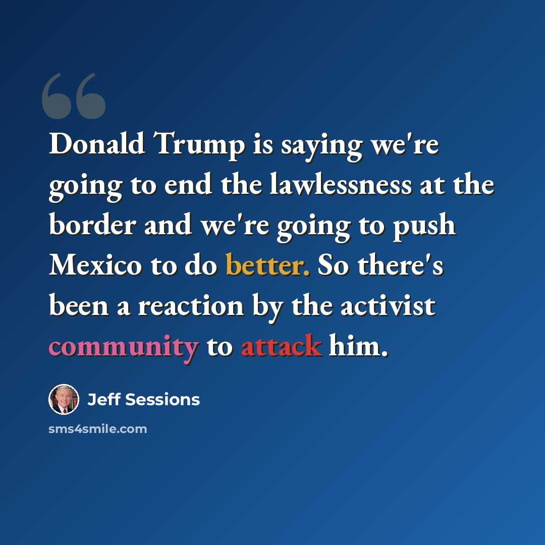 “Donald Trump is saying we're going to end the lawlessness at the border and we're going to push Mexico to do better. So there's been a reaction by the activist community to attack him.” quote by Jeff Sessions