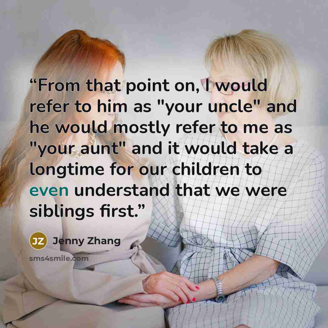 “From that point on, I would refer to him as "your uncle" and he would mostly refer to me as "your aunt" and it would take a longtime for our children to even understand that we were siblings first.” quote by Jenny Zhang