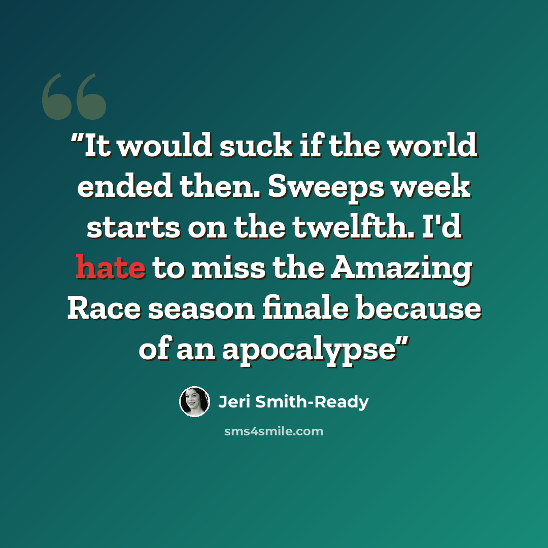 “It would suck if the world ended then. Sweeps week starts on the twelfth. I'd hate to miss the Amazing Race season finale because of an apocalypse” quote by Jeri Smith-Ready