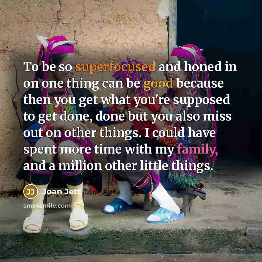 “To be so superfocused and honed in on one thing can be good because then you get what you're supposed to get done, done but you also miss out on other things. I could have spent more time with my family, and a million other little things.” quote by Joan Jett