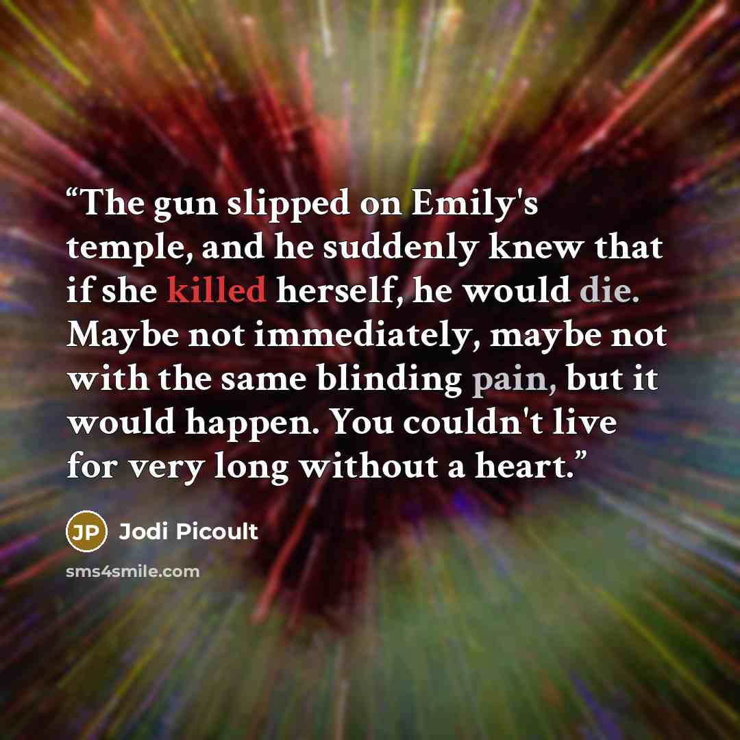 “The gun slipped on Emily's temple, and he suddenly knew that if she killed herself, he would die. Maybe not immediately, maybe not with the same blinding pain, but it would happen. You couldn't live for very long without a heart.” quote by Jodi Picoult