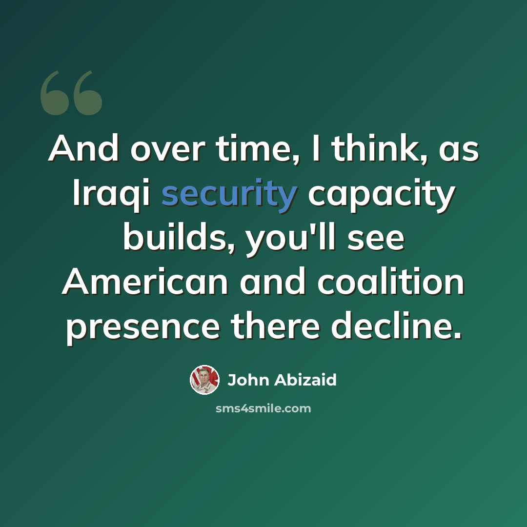 “And over time, I think, as Iraqi security capacity builds, you'll see American and coalition presence there decline.” quote by John Abizaid