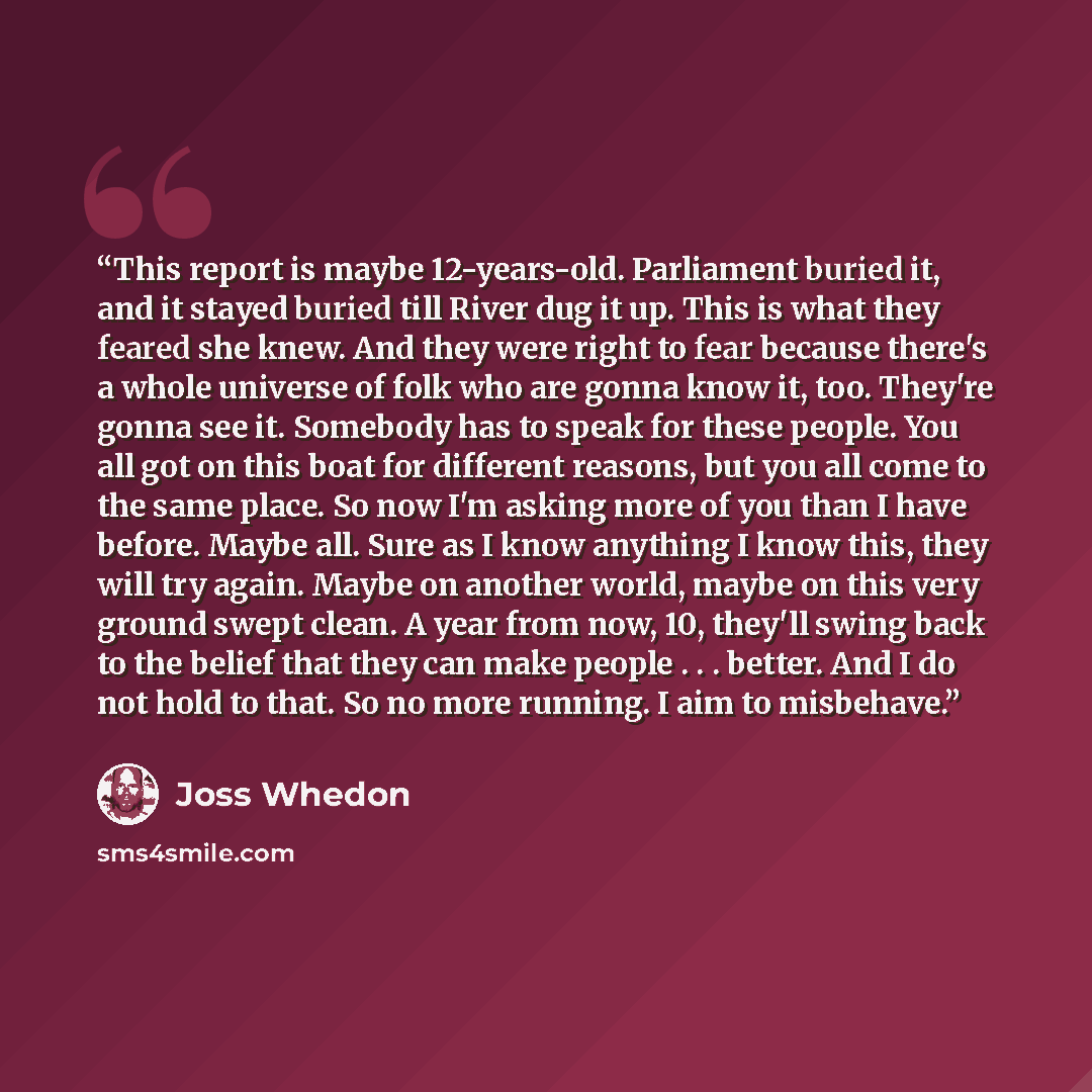 “This report is maybe 12-years-old. Parliament buried it, and it stayed buried till River dug it up. This is what they feared she knew. And they were right to fear because there's a whole universe of folk who are gonna know it, too. They're gonna see it. Somebody has to speak for these people. You…” quote by Joss Whedon