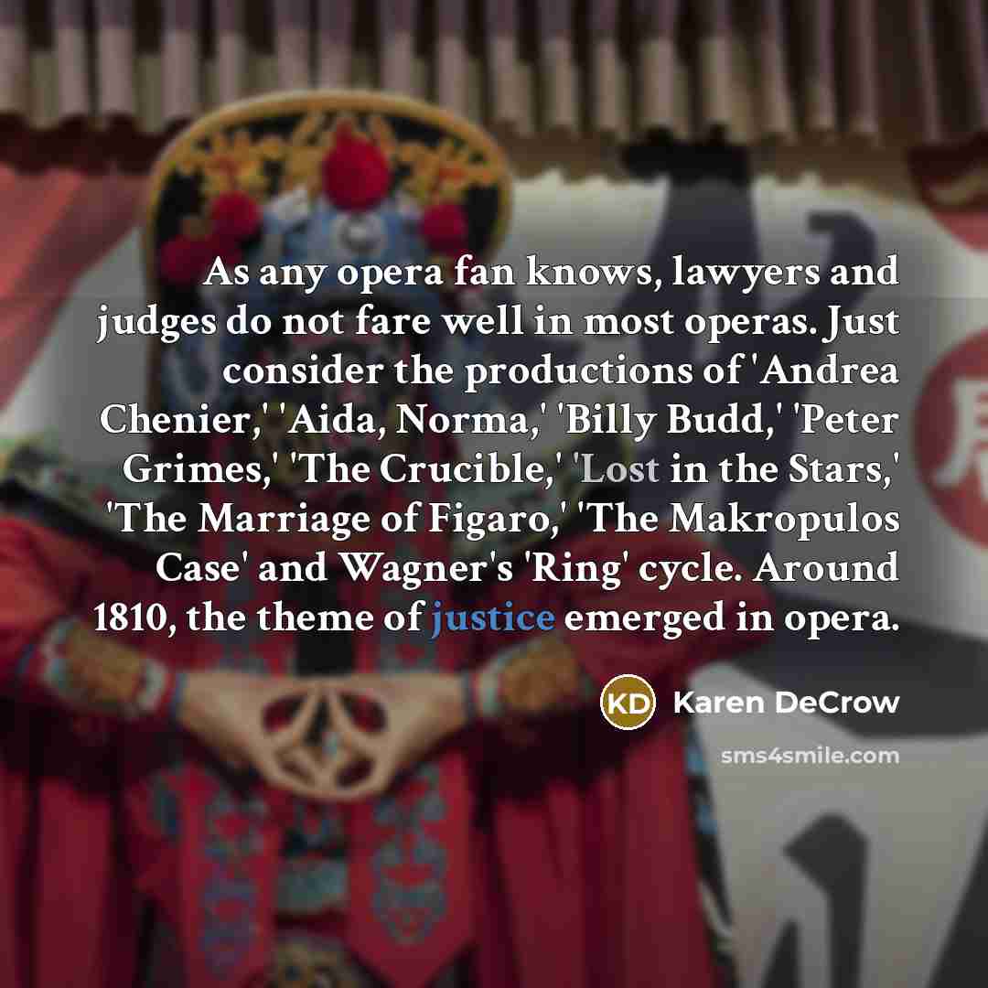 “As any opera fan knows, lawyers and judges do not fare well in most operas. Just consider the productions of 'Andrea Chenier,' 'Aida, Norma,' 'Billy Budd,' 'Peter Grimes,' 'The Crucible,' 'Lost in the Stars,' 'The Marriage of Figaro,' 'The Makropulos Case' and Wagner's 'Ring' cycle. Around 1810…” quote by Karen DeCrow
