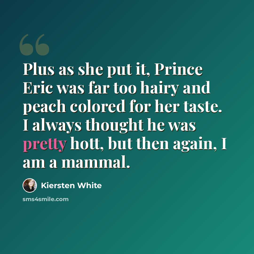 “Plus as she put it, Prince Eric was far too hairy and peach colored for her taste. I always thought he was pretty hott, but then again, I am a mammal.” quote by Kiersten White