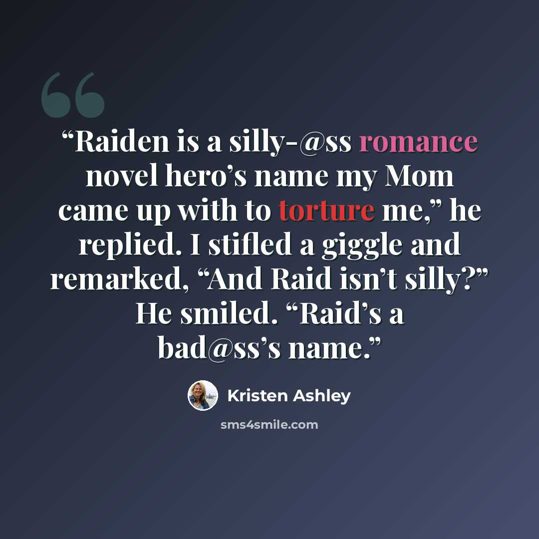 “Raiden is a silly-@ss romance novel hero’s name my Mom came up with to torture me,” he replied. I stifled a giggle and remarked, “And Raid isn’t silly?” He smiled. “Raid’s a bad@ss’s name.” quote by Kristen Ashley