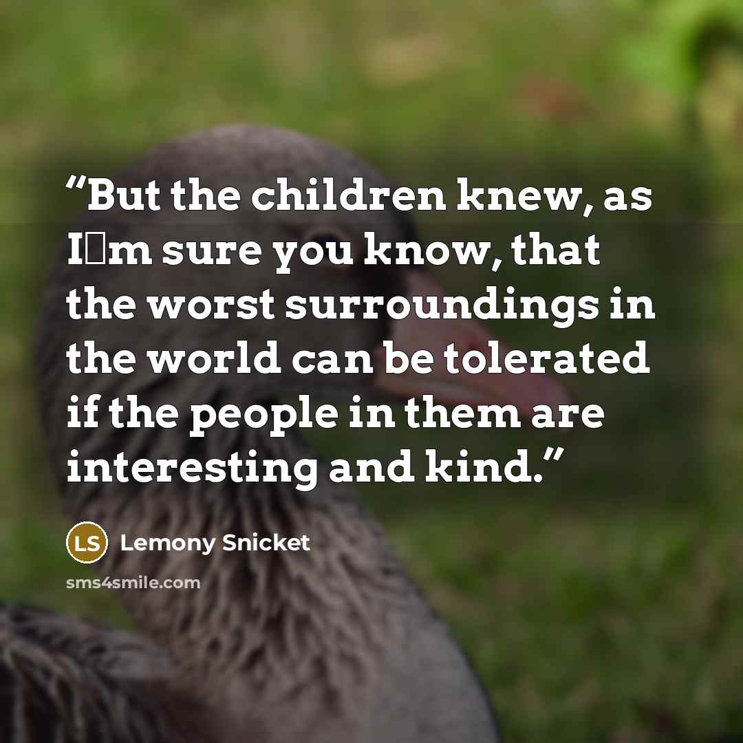 “But the children knew, as I�m sure you know, that the worst surroundings in the world can be tolerated if the people in them are interesting and kind.” quote by Lemony Snicket