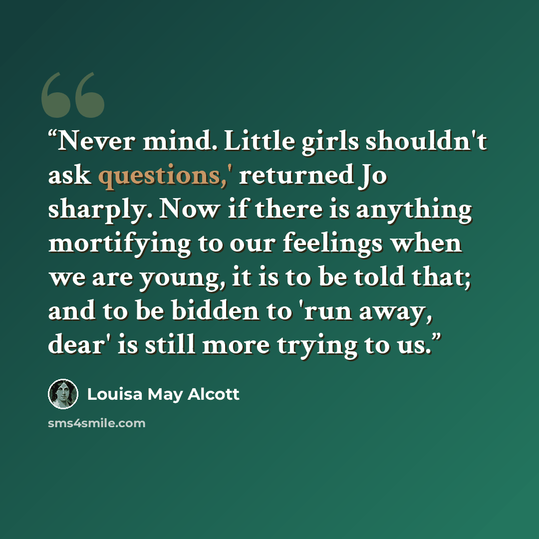 “Never mind. Little girls shouldn't ask questions,' returned Jo sharply. Now if there is anything mortifying to our feelings when we are young, it is to be told that; and to be bidden to 'run away, dear' is still more trying to us.” quote by Louisa May Alcott