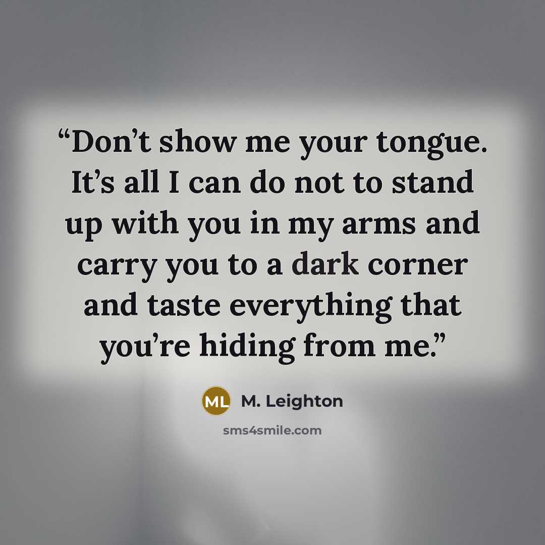 “Don’t show me your tongue. It’s all I can do not to stand up with you in my arms and carry you to a dark corner and taste everything that you’re hiding from me.” quote by M. Leighton