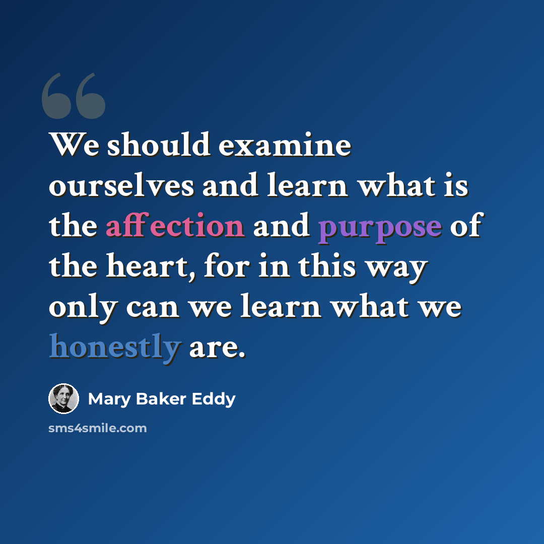 “We should examine ourselves and learn what is the affection and purpose of the heart, for in this way only can we learn what we honestly are.” quote by Mary Baker Eddy