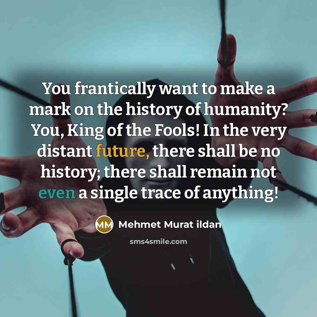 “You frantically want to make a mark on the history of humanity? You, King of the Fools! In the very distant future, there shall be no history; there shall remain not even a single trace of anything!” quote by Mehmet Murat Ildan