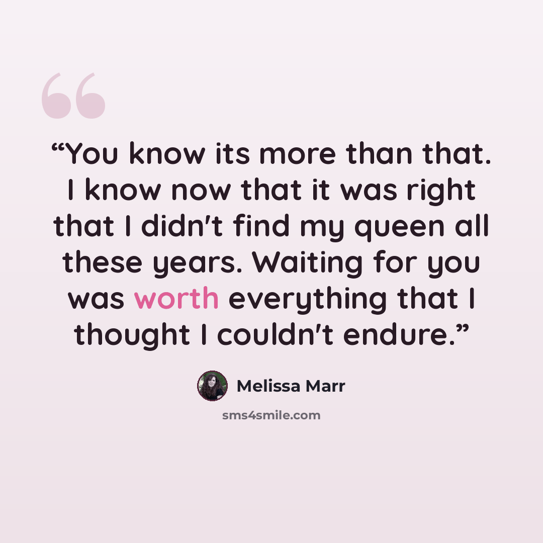 “You know its more than that. I know now that it was right that I didn't find my queen all these years. Waiting for you was worth everything that I thought I couldn't endure.” quote by Melissa Marr