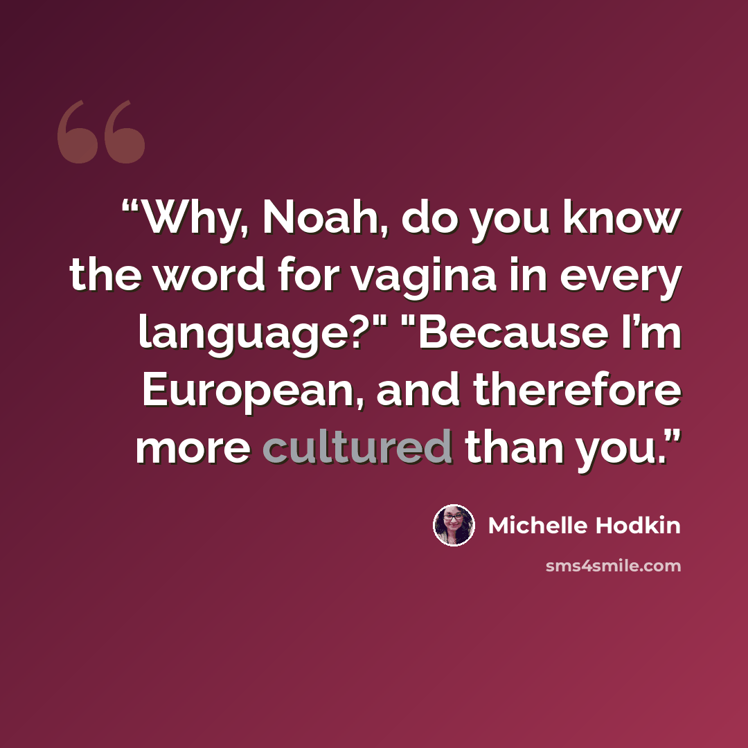 “Why, Noah, do you know the word for vagina in every language?" "Because I’m European, and therefore more cultured than you.” quote by Michelle Hodkin