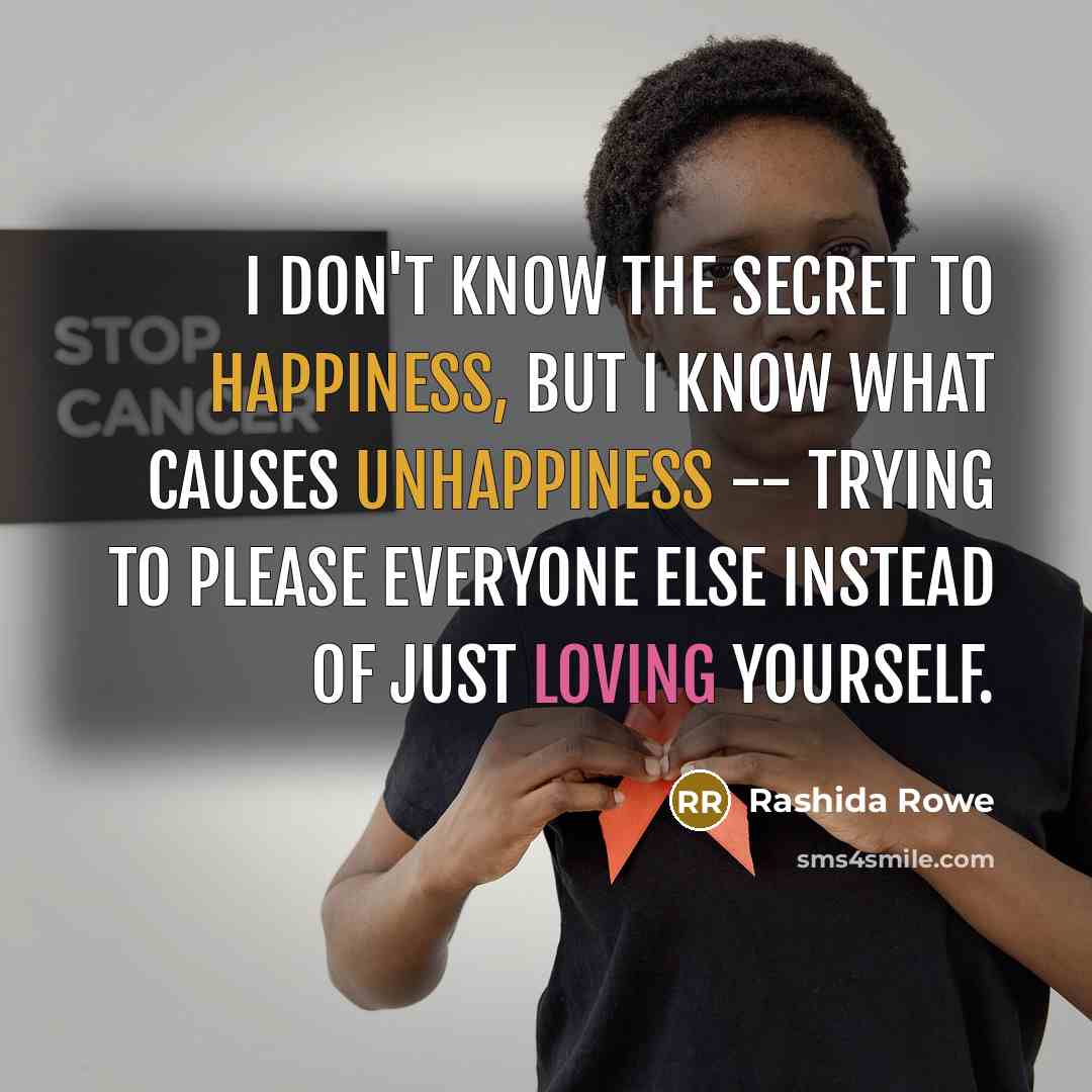 “I don't know the secret to happiness, But I know what causes unhappiness -- Trying to please everyone else instead of just loving yourself.” quote by Rashida Rowe