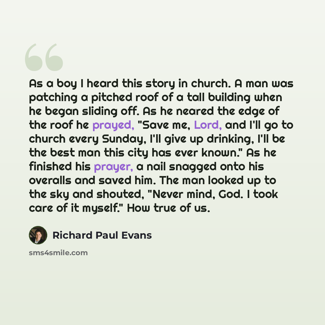 “As a boy I heard this story in church. A man was patching a pitched roof of a tall building when he began sliding off. As he neared the edge of the roof he prayed, "Save me, Lord, and I'll go to church every Sunday, I'll give up drinking, I'll be the best man this city has ever known." As he…” quote by Richard Paul Evans