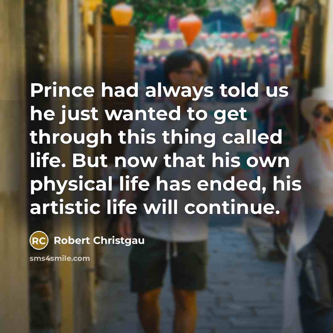 “Prince had always told us he just wanted to get through this thing called life. But now that his own physical life has ended, his artistic life will continue.” quote by Robert Christgau
